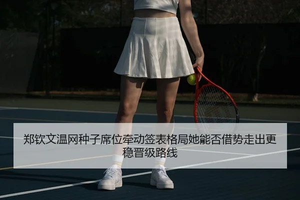 郑钦文温网种子席位牵动签表格局她能否借势走出更稳晋级路线